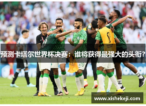 预测卡塔尔世界杯决赛：谁将获得最强大的头衔？