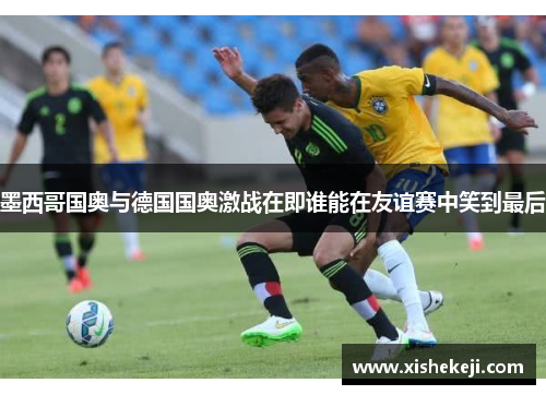 墨西哥国奥与德国国奥激战在即谁能在友谊赛中笑到最后
